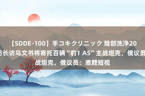 【SDDE-100】手コキクリニック 陰部洗浄20連発SP 德防长访乌文书将寄托百辆“豹1 A5”主战坦克，俄议员：璷黫短视