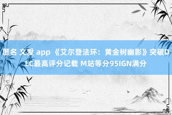 匿名 文爱 app 《艾尔登法环：黄金树幽影》突破DLC最高评分记载 M站等分95IGN满分