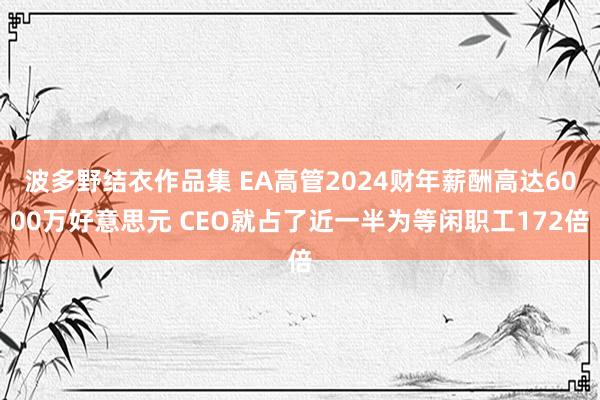 波多野结衣作品集 EA高管2024财年薪酬高达6000万好意思元 CEO就占了近一半为等闲职工172倍