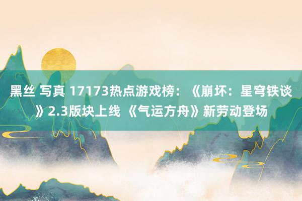 黑丝 写真 17173热点游戏榜：《崩坏：星穹铁谈》2.3版块上线 《气运方舟》新劳动登场