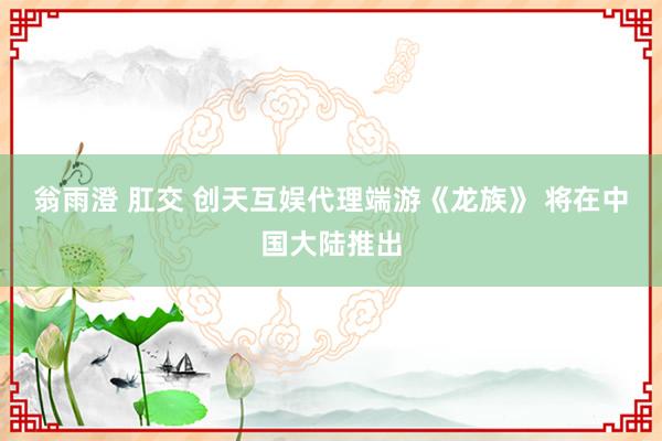 翁雨澄 肛交 创天互娱代理端游《龙族》 将在中国大陆推出