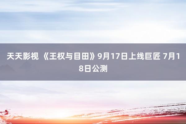 天天影视 《王权与目田》9月17日上线巨匠 7月18日公测