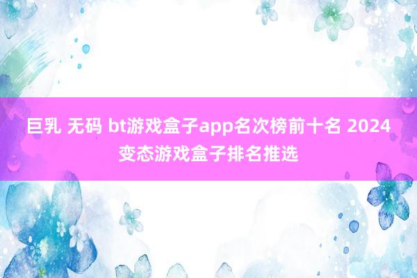 巨乳 无码 bt游戏盒子app名次榜前十名 2024变态游戏盒子排名推选